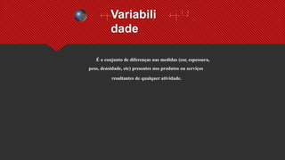 Variabili
dade
É o conjunto de diferenças nas medidas (cor, espessura,
peso, densidade, etc) presentes nos produtos ou serviços
resultantes de qualquer atividade.
 