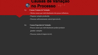 Causas de Variação
no Processo
1.) Causas Comuns de Variação:
- Muitas causas que individualmente têm pouca influência;
- Pequena variação produzida;
- Processo suficientemente estável (previsível).
2.) Causas Especiais de Variação:
- Poucas causas que individualmente podem produzir
grandes variações
- Processo instável (imprevisível).
 
