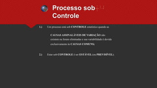 Processo sob
Controle
1.) Um processo está sob CONTROLE estatístico quando as
CAUSAS ASSINALÁVEIS DE VARIAÇÃO não
existem ou foram eliminadas e sua variabilidade é devida
exclusivamente às CAUSAS COMUNS;
2.) Estar sob CONTROLE é ser ESTÁVEL (ou PREVISÍVEL).
 
