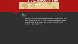  Aplicação: quando se necessitar determinar se o processo, com
suas variações naturais, é capaz de atender às especificações
estabelecidas. Um processo “sob controle estatístico” pode
produzir peças rejeitáveis.
(“capabilidade”) do
processo
 