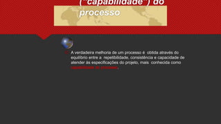  A verdadeira melhoria de um processo é obtida através do
equilíbrio entre a repetibilidade, consistência e capacidade de
atender às especificações do projeto, mais conhecida como
capabilidade do processo.
(“capabilidade”) do
processo
 