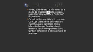 Porém, o parâmetro Cp não indica se a
média do processo está centrada.
Logo, Cp indica somente o “potencial”
do processo.
Os índices de capabilidade do processo
Cpi e Cps (para limites unilaterais de
especificação) e Cpk (para limites
bilaterais da especificação) não só
medem a variação do processo como
também consideram a posição média do
processo.
 