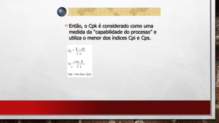 Então, o Cpk é considerado como uma
medida da “capabilidade do processo” e
utiliza o menor dos índices Cpi e Cps.
 