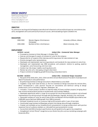 DREW SNOPLY
5694 Canyon Ridge Drive
Painesville,Ohio 44077
drew.snoply@gmail.com
Telephone (440) 479-4137
OBJECTIVE
To continuean excitingand challenging career which will allowme to utilizeand build upon my consultativesales
skills,management skillsand continuemy history of success,whileexceedingall goals setbefore me.
EDUCATION
2000-2002 Masters Degree of Architecture University of Illinois, Urbana-
Champaign
1996-2000 Bachelor of Arts in Architecture Miami University, Ohio
EMPLOYMENT
10/2014 – current Unilock Ohio - Commercial Sales Manager
 Promoted to Commercial Sales Manager in October 2014
 Oversee and manage all aspects of commercial sales for the company
 Responsible for all aspects of the interview and hiring process for new commercial reps
 Directly manage 8 sales representatives
 Developed and implemented new training protocols and standards for new commercial sales hires
 Developed and implemented new CRM procedures and protocols relative to quoting, pipeline
management, sales forecasting, and close rates
 Conduct rep ride alongs / weekly coaching phone calls
 Review rep sales calls, messaging, and goal attainment
 Prepare commercial budgeting, growth forecasting, and product matrix
06/2006 – 10/2014 Unilock Ohio - Commercial Design Consultant
 Recipient of the 2010,2011, 2012, 2014 and 2015 Unilock Multinational President’s Club Award and
Award Trip based on sales performance
 #1 performing Commercial Design Consultant in North America since 2010
 Targeted a large multi-state territory as the first Commercial Design Consultant for Unilock Ohio,
which encompassed a sales position focused on consultative and technical selling to design
professionals such as Architects, Engineers, Developers, etc.
 Initiated a “custom product” portfolio to meet the needs of Clients and their projects, bringing about
new solution based products based on market trends and Customer feedback
 Developed opportunity within a large 10 acre project for one of key portfolio products a nd achieved
implementation by selling and pull-through with the Developer, Engineer, Architect, City, and County
 Generated commercial sales for entire state of Ohio and Western PA from 90,000 square feet to over
2,000,000 square feet (over 600% growth from 2006 to present)
 Achieved immediate results on numerous high profile projects within 1 year of start date
 Coordinated large Commercial/Developer projects from design phase through completion
 Created and marketed various breakfast/lunch presentations to design professionals with positive
responses from all audience members as indicated from post presentation surveys
 Successfully held 96% of product specifications by selling technically against my competition
 Strengthened Unilock “Brand” recognition across theterritory thru various marketingcampaigns with
Corporate office
 