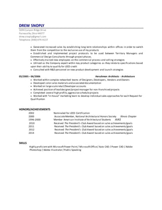 DREW SNOPLY
5694 Canyon Ridge Drive
Painesville,Ohio 44077
drew.snoply@gmail.com
Telephone (440) 479-4137
 Generated increased sales by establishing long term relationships within offices in order to switch
them from the competition to the exclusive use of my products
 Established and implemented project protocols to be used between Territory Managers and
Commercial Design Consultants through project phases.
 Effectively trained new employees on the commercial process and selling strategies
 Utilized as the Company expert within key product categories as they relate to specifications based
upon their ability to qualify for LEED credit
 Consulted with R&D personnel on new product development and launch strategies
05/2005 – 06/2006 Herschman Architects - Architecture
 Worked within complex networked teams of Designers,Developers, Vendors and Owners
 Developed color sales materialsand associated documentation
 Worked on largescaleretail/Developer accounts
 Achieved position of lead designer/projectmanager for non-franchised projects
 Completed several high profile,aggressivescheduleprojects
 Worked with “in-house” marketing team to develop individual sales approaches for each Request for
Qualification
HONORS/ACHIEVEMENTS
2002 Nominated for LEED Certification
2000 AssociateMember, National Architectural Honors Society Illinois Chapter
1996-2000 Member American Institute of Architectural Students AIAS
2010 Received The President’s Club Award based on sales achievements/goals
2011 Received The President’s Club Award based on sales achievements/goals
2012 Received The President’s Club Award based on sales achievements/goals
2014 Received The President’s Club Award based on sales achievements/goals
SKILLS
Highly proficientwith MicrosoftPower Point/ MicrosoftOffice/ Auto CAD / Power CAD / Adobe
Photoshop / Adobe Illustrator / Public Speaking
 