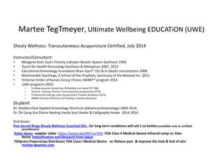 Martee TegTmeyer, Ultimate Wellbeing EDUCATiON (UWE)
Shealy Wellness: Transcutaneous Acupuncture Certified, July 2014
Instructor/Consultant:
• Margaret Kean God’s Priority Indicator Results System Synthesis 1996
• Touch for Health Kinesiology Synthesis & Metaphors 2007, 2014
• Educational Kinesiology Foundation Brain Gym® 101 & In-Depth consultations 2008
• Melchizedek Teachings, A School of the Prophets, Sanctuary of the Beloved Inc. 2012
• Victorian Order of Nurses Group Fitness SMART® program 2014
• UWE programs 2016:
– Finding exquisite tenderness & Building iron body (FET BIB)
– General training: Priority Transcutaneous Acupuncture (PTA)
– Professional training: Laser Acupuncture Threads Synthesis (LATS)
– MARK Ultimate Efficiency self-healing modality education
Student:
Dr. Sheldon Deal Applied Kinesiology Shortcuts (Advanced Kinesiology) 2004-2016
Dr. Zhi Gang Sha Divine Healing Hands Soul Healer & Calligraphy Healer 2014-2016
Distributor:
Five Sacred Rings Shealy Wellness Essential Oils…for long term conditions will sell 1 oz bottles (available only to certified
practitioners)
Relax Sauna supplier video https://youtu.be/eNt7uJzYhkI FDA Class II Medical Device Infrared Lamp re: Pain
Relief. Detoxification and Research from Japan
FGXpress Powerstrips Distributor FDA Class I Medical Device re: Relieve pain & improve the look & feel of skin
martee.fgxpress.com
 