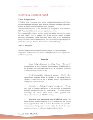 Business Plan for WIMAT BP2016.01 20 May 2016 10
Copyright © 2016 Albert Weber
Internal & External Audit
Value Proposition
WIMAT’s ‘Value Proposition’ is the highest standard of surgical and medical post-
graduate training and education, while acting as a surgical innovation and research
institute, in order to advance the care and safety of patients.
The principal beneficiaries of this Proposition are post-graduate medical trainees,
NHS Wales, Cardiff University and most importantly, patients.
Post-graduate medical trainees receive a surgical and medical education that ensures
the most effective care for patients. NHS Wales receives a supply of skilled
healthcare professionals. Cardiff University prides itself on its internationally
recognised research and innovation capacity and WIMAT strives to play a significant
role in the University’s Research, Innovation and Enterprise Strategy.
SWOT Analysis
Strengths and Weaknesses have been identified through critical feedback with
stakeholders.Market research and external auditing have produced the Opportunities
and Threats presented.
Strengths
 Royal College of Surgeons Accredited Centre – This seal of
recognition from the Royal College of Surgeons places WIMAT as one-of-
four Accredited surgical training centres in the UK, highlighting its position
as an internationally renowned facility.
 World-class facilities, equipment & teaching – WIMAT offers
state-of-the-art equipment within its facilities for an optimal learning
experience. Courses that are run at WIMAT attract a high standard of
teaching from experienced tutors.
 Reputation as a leading UK surgical training centre – Through
high levels of attendee satisfaction, it has developed an outstanding
reputation. This reputation has also allowed WIMAT to ensure beneficial
relationships with industry, which attracts donated equipment worth
millions of pounds foruse in WIMAT’s facilities.
 Innovative model making as a source of additional income – In
order to generate much needed income, WIMAT produces and sells surgical
training equipment from within its facilities. These models are supplied to
training centres throughout the country, which also benefit the wider
healthcare community as well as providing funds for the Centre.
 
