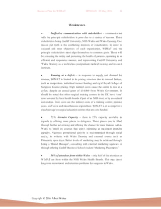 Business Plan for WIMAT BP2016.01 20 May 2016 11
Copyright © 2016 Albert Weber
Weaknesses
 Ineffective communication with stakeholders – communication
with the principle stakeholders is poor due to a variety of reasons. These
stakeholders being Cardiff University, NHS Wales and Wales Deanery. One
reason put forth is the conflicting interests of stakeholders. In order to
succeed and meet objectives of each organisation, WIMAT and the
principle stakeholders must align themselves to common goals. These will
be; ensuring the safety and protecting the health of patients, operating in an
efficient and responsive manner, and representing Cardiff University and
Wales Deanery as a world-class postgraduate medical training and research
institute.
 Running at a deficit – in response to supply and demand for
courses, WIMAT is limited in its pricing structure due to external factors,
such as competitors, individual trainee funding and rigid Royal College of
Surgeons Course pricing. High indirect costs cause the centre to run at a
deficit, despite an annual grant of £54,000 from Welsh Government. It
should be noted that other surgical training centres in the UK have ‘core’
costs covered by local health boards if part of an NHS trust, or by associated
universities. Core costs are the indirect costs of a training centre; premise
costs, staff costs and miscellaneous expenditure. WIMAT is at a competitive
disadvantage to surgical education centres that are core-funded.
 75% Attendee Capacity – there is 25% capacity available in
regards to offering more places to delegates. These places can be filled
through further advertising and offering the chance for more trainees within
Wales to enroll on courses that aren’t operating at maximum attendee
capacity. Vigorous promotional activity is recommended through social
media, its website with Wales Deanery and external events such as
University open days. Better levels of marketing may be achieved through
hiring a ‘Brand Manager’, consulting with external marketing agencies or
through offering Cardiff Business School student ‘Marketing Placements’
 50% of attendees from within Wales – only half of the attendees at
WIMAT are from within the NHS Wales Health Boards. This may cause
long-term recruitment and retention problems for surgeons in Wales.
 
