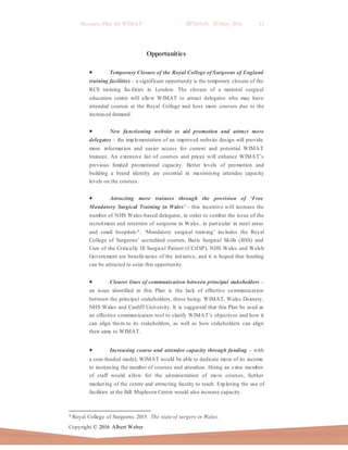 Business Plan for WIMAT BP2016.01 20 May 2016 12
Copyright © 2016 Albert Weber
Opportunities
 Temporary Closure of the Royal College of Surgeons of England
training facilities – a significant opportunity is the temporary closure of the
RCS training facilities in London. The closure of a national surgical
education centre will allow WIMAT to attract delegates who may have
attended courses at the Royal College and host more courses due to the
increased demand.
 New functioning website to aid promotion and attract more
delegates – the implementation of an improved website design will provide
more information and easier access for current and potential WIMAT
trainees. An extensive list of courses and prices will enhance WIMAT’s
previous limited promotional capacity. Better levels of promotion and
building a brand identity are essential in maximising attendee capacity
levels on the courses.
 Attracting more trainees through the provision of ‘Free
Mandatory Surgical Training in Wales’ – this incentive will increase the
number of NHS Wales-based delegates, in order to combat the issue of the
recruitment and retention of surgeons in Wales, in particular in rural areas
and small hospitals 4 . ‘Mandatory surgical training’ includes the Royal
College of Surgeons’ accredited courses, Basic Surgical Skills (BSS) and
Care of the Critically Ill Surgical Patient (CCrISP). NHS Wales and Welsh
Government are beneficiaries of the initiative, and it is hoped that funding
can be attracted to seize this opportunity.
 Clearer lines of communication between principal stakeholders –
an issue identified in this Plan is the lack of effective communication
between the principal stakeholders, these being; WIMAT, Wales Deanery,
NHS Wales and Cardiff University. It is suggested that this Plan be used as
an effective communication tool to clarify WIMAT’s objectives and how it
can align them to its stakeholders, as well as how stakeholders can align
their aims to WIMAT.
 Increasing course and attendee capacity through funding – with
a core-funded model, WIMAT would be able to dedicate more of its income
to increasing the number of courses and attendees. Hiring an extra member
of staff would allow for the administration of more courses, further
marketing of the centre and attracting faculty to teach. Exploring the use of
facilities at the Bill Mapleson Centre would also increase capacity.
4 Royal College of Surgeons.2015. The state of surgery in Wales.
 