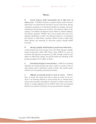 Business Plan for WIMAT BP2016.01 20 May 2016 13
Copyright © 2016 Albert Weber
Threats
 Current business model unsustainable due to high levels of
indirect costs – if WIMAT continues to operate under its current business
model there is no doubt that this will lead to closure of the Centre. Having
examined its operations, it is clear that any further cost-cuttings, such as job
redundancies and reducing course resources, will negatively impact on the
capacity to run efficient and frequent courses. Rather, to enhance efficiency
and effective operations, WIMAT must seek investment from each of its
principal stakeholders to achieve the long-term objectives of recruitment
and retention in NHS Wales, operating efficient business model under
Wales Deanery and enhancing its innovation capacity through Cardiff
University.
 Shortage of highly skilled healthcare professional within Wales –
a wider political and socio-economic issue is the labour shortage of highly
trained professionals within NHS Wales. Were WIMAT to cease its
operations, the long-term consequence of a skills shortage would not only
impact on NHS Wales’ budget, but also the health and well-being of the
growing population of 2.97 million in Wales.
 Potential for delegates to train elsewhere – WIMAT not operating
efficiently and meeting demand may lead to trainees to decide to train at
other training centres, significantly outside of Wales. This would coincide
with the issue of recruitment and retention in Wales.
 Difficulty of attracting faculty to teach on courses – WIMAT
relies on faculty who donate their time to teach on courses for no cost.
There is an increasing difficulty to recruit faculty due to external factors
such as time-constraints and employers’ reluctance to release staff to tutor.
Faculty is a hugely important asset to WIMAT and it must be recognised
that tutors are central to the delivery of necessary education to delegates.
 