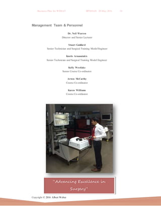 Business Plan for WIMAT BP2016.01 20 May 2016 14
Copyright © 2016 Albert Weber
“Advancing Excellence in
Surgery”
Management Team & Personnel
Dr. Neil Warren
Director and Senior Lecturer
Stuart Goddard
Senior Technician and Surgical Training Model Engineer
Kostis Arnaoutakis
Senior Technician and Surgical Training Model Engineer
Kelly Westlake
Senior Course Co-ordinator
Arwen McCarthy
Course Co-ordinator
Karen Williams
Course Co-ordinator
 