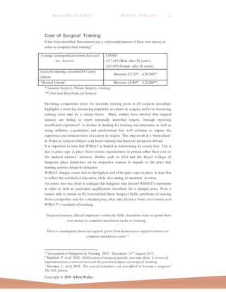 Business Plan for WIMAT BP2016.01 20 May 2016 15
Copyright © 2016 Albert Weber
Cost of Surgical Training
It has been identified that trainees pay a substantialamount of their own money in
order to complete their training5
* General Surgery, Plastic Surgery, Urology
** Oral and Maxillofacial Surgery
Declining competition ratios for specialty training posts in all surgical specialties
highlights a worrying decreasing popularity in careers in surgery, and ever-increasing
training costs may be a crucial factor. Many studies have showed that surgical
trainees are failing to reach nationally identified targets, through receiving
insufficient experience6. A decline in funding for training and education, as well as
rising inflation, examination and professional fees will continue to impact the
experience and attractiveness of a career in surgery. This may result in a ‘brain-drain’
in Wales as surgical trainees seek better training and financial prospects abroad.
It is important to note that WIMAT is limited in determining its course fees. This is
due to price caps in place from various organisations to protect either their own or
the medical trainees’ interests. Bodies such as JAG and the Royal College of
Surgeons place limitations on its respective courses in regards to the price that
training centres charge its delegates.
WIMAT charges course fees to the highest end of the price caps in place. It does this
to reflect the standard of education,while also aiming to maximize revenue.
As course fees rise, there is a danger that delegates may discard WIMAT’s reputation
in order to seek an equivalent qualification elsewhere for a cheaper price. Were a
trainee able to obtain an RCS-accredited Basic Surgical Skills certificate of training
from a competitor unit for a cheaper price, they may favour a lower cost course over
WIMAT’s standards ofteaching.
“Surgical trainees, like all employees within the NHS, should not have to spend their
own money to complete mandatory tasks or training…
There is inadequate financial support given from deaneries to support trainees to
complete mandatory tasks”7
5 Association of Surgeons in Training. 2015. Statement:14th
August 2015.
6 Radford, P. et al. 2015. Publication of surgeon specific outcome data:A review of
implementation,controversiesand the potential impact on surgical training.
7 Stroman, L. et al. 2015. The cost of a number: can you afford to become a surgeon?
The bill, please.
Average undergraduate tuition fees cost
- Inc. Interest
£39,945
£57,303 (Male after 20 years)
£61,809 (Female after 26 years)
Costs for meeting essentialST3 entry
criteria
Between £2,735* - £20,780**
‘Desired Criteria’ Between £4,965* - £22,280**
 