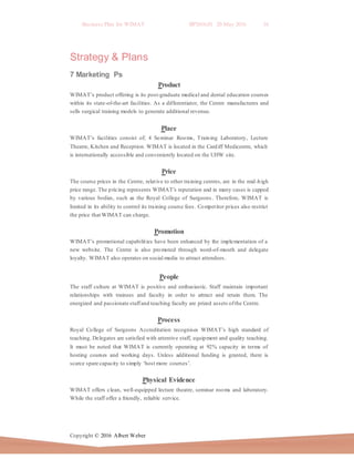 Business Plan for WIMAT BP2016.01 20 May 2016 16
Copyright © 2016 Albert Weber
Strategy & Plans
7 Marketing Ps
Product
WIMAT’s product offering is its post-graduate medical and dental education courses
within its state-of-the-art facilities. As a differentiator, the Centre manufactures and
sells surgical training models to generate additional revenue.
Place
WIMAT’s facilities consist of; 4 Seminar Rooms, Training Laboratory, Lecture
Theatre, Kitchen and Reception. WIMAT is located in the Cardiff Medicentre, which
is internationally accessible and conveniently located on the UHW site.
Price
The course prices in the Centre, relative to other training centres, are in the mid-high
price range. The pricing represents WIMAT’s reputation and in many cases is capped
by various bodies, such as the Royal College of Surgeons. Therefore, WIMAT is
limited in its ability to control its training course fees. Competitor prices also restrict
the price that WIMAT can charge.
Promotion
WIMAT’s promotional capabilities have been enhanced by the implementation of a
new website. The Centre is also promoted through word-of-mouth and delegate
loyalty. WIMAT also operates on social media to attract attendees.
People
The staff culture at WIMAT is positive and enthusiastic. Staff maintain important
relationships with trainees and faculty in order to attract and retain them. The
energized and passionate staffand teaching faculty are prized assets ofthe Centre.
Process
Royal College of Surgeons Accreditation recognises WIMAT’s high standard of
teaching. Delegates are satisfied with attentive staff, equipment and quality teaching.
It must be noted that WIMAT is currently operating at 92% capacity in terms of
hosting courses and working days. Unless additional funding is granted, there is
scarce spare capacity to simply ‘host more courses’.
Physical Evidence
WIMAT offers clean, well-equipped lecture theatre, seminar rooms and laboratory.
While the staff offer a friendly, reliable service.
 