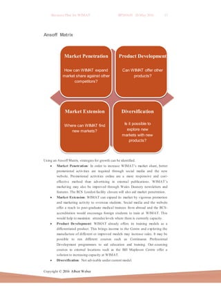 Business Plan for WIMAT BP2016.01 20 May 2016 17
Copyright © 2016 Albert Weber
Market Penetration
How can WIMAT expand
market share against other
competitors?
Product Development
Can WIMAT offer other
products?
Market Extension
Where can WIMAT find
new markets?
Diversification
Is it possible to
explore new
markets with new
products?
Ansoff Matrix
Using an Ansoff Matrix, strategies for growth can be identified.
 Market Penetration: In order to increase WIMAT’s market share, better
promotional activities are required through social media and the new
website. Promotional activities online are a more responsive and cost-
effective method than advertising in external publications. WIMAT’s
marketing may also be improved through Wales Deanery newsletters and
features. The RCS London facility closure will also aid market penetration.
 Market Extension: WIMAT can expand its market by vigorous promotion
and marketing activity to overseas students. Social media and the website
offer a reach to post-graduate medical trainees from abroad and the RCS-
accreditation would encourage foreign students to train at WIMAT. This
would help to maximize attendee levels where there is currently capacity.
 Product Development: WIMAT already offers its training models as a
differentiated product. This brings income to the Centre and exploring the
manufacture of different or improved models may increase sales. It may be
possible to run different courses such as Continuous Professional
Development programmes to aid education and training. Out-sourcing
courses to external locations such as the Bill Mapleson Centre offer a
solution to increasing capacity at WIMAT.
 Diversification: Not advisable under current model.
 