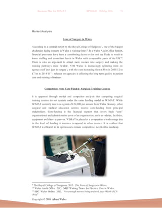 Business Plan for WIMAT BP2016.01 20 May 2016 21
Copyright © 2016 Albert Weber
Market Analysis
State of Surgery in Wales
According to a seminal report by the Royal College of Surgeons’, one of the biggest
challenges facing surgery in Wales is waiting times9. In a Wales Audit Office Report,
financial pressures have been a contributing factor to this and are likely to result in
lower staffing and consultant levels in Wales with comparable parts of the UK10.
There is also an argument to attract more women into surgery and making the
training pathways more flexible. NHS Wales is increasingly spending more on
agency staff (not just in surgery), with the sum increasing from £40m in 2011/12 to
£71m in 2014/1511; reliance on agencies is affecting the long-term quality in patient
care and training of trainees.
Competition with Core-Funded Surgical Training Centres
It is apparent through market and competitor analysis that competing surgical
training centres do not operate under the same funding model as WIMAT. While
WIMAT currently receives a grant of £54,000 per annum from Wales Deanery, other
surgical and medical education centres receive core-funding from principal
stakeholders. Core-funding is the financial support that covers basic “core”
organisational and administrative costs of an organisation, such as salaries, facilities,
equipment and direct expenses. WIMAT is placed at a competitive disadvantage due
to the level of funding it receives co mpared to other centres. It is evident that
WIMAT is efficient in its operations to remain competitive, despite this handicap.
9 The Royal College of Surgeons.2015. The State of Surgery in Wales.
10 Wales Audit Office. 2015. NHS Waiting Times for Elective Care in Wales.
11 BBC Wales Online. 2015. ‘Not enough nurses being trained,says Welsh RCN
chief’
 