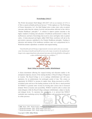 Business Plan for WIMAT BP2016.01 20 May 2016 22
Copyright © 2016 Albert Weber
Welsh Budget 2016/17
The Welsh Government Draft Budget 2016-2017 will see an increase of 4.1% to
£7.4bn to spend on Health and Social Services12. With emphasis on ‘The Well-being
of Future Generations Act’, the Draft Budget aims to place more value on patient
outcomes rather than the volume of activity and procedures delivered in line with its
‘Prudent Healthcare’ principles 13 . A solution to improve patient outcomes is the
higher standard of training and education of healthcare professionals to reduce the
inefficiencies and lack of knowledge that result in errors and higher risks to patient
safety. A better-educated and highly skilled NHS Wales workforce will aid in the
preventative measures underlined in the Prudent Healthcare principles. Funding in
education and training of the healthcare workforce must see a proportional rise in
Welsh Government expenditure on medical and surgical training.
“Good health and well-being is important for everyone and is also an economic
asset. Investing in health and health services also reaps rewards in the medium and
longer-term, supporting bettereducational outcomes which should follow through to
a more skilled and productive workforce”14
Royal College of Surgeons, London Refurbishment
A future determinant affecting the surgical training and education market is the
anticipated temporary closure of the training facilities of Royal College of Surgeons
in London. The Royal College is set to undergo refurbishment and will cease
operations for an undetermined, but prolonged, period of time. This creates an
opportunity for WIMAT to increase its market share. Being renowned as an RCS-
accredited centre and one of the leading institutes in the UK, there is much potential
for WIMAT to generate more revenue by hosting more courses due to increased
demand. With its location and accessibility, WIMAT would be able to attract and
retain delegates while the Royal College undergoes refurbishment, subject to faculty
and delegate levels. To maximize this opportunity, it is advised that WIMAT
undertake more marketing activity through promotions and generating interest using
its online presence.
12 BBC News. 2015. Welsh budget:NHS gets £278m boost.
13 Welsh Government. 2015. Draft budget 2016-2017.
14 Welsh Government. 2015. Draft budget 2016-2017 p.17.
 