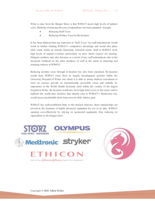 Business Plan for WIMAT BP2016.01 20 May 2016 25
Copyright © 2016 Albert Weber
What is clear from the Budget Sheet is that WIMAT incurs high levels of indirect
costs.Methods ofreducing the sum of expenditure has been examined through:
 Reducing Staff Costs
 Reducing Premise Costs by Re-location
It has been deduced that any reduction in ‘Staff Costs’ by staff redundancies would
result in further limiting WIMAT’s competitive advantage and would also place
more strain within an already financially stretched centre. Staff at WIMAT work
high levels of unpaid overtime, particularly on days where courses are running.
Delegate numbers may also decrease as a result of any staff redundancies due to the
increased workload on the other members of staff in the centre in attracting and
retaining trainees at WIMAT.
Reducing premise costs through re-location has also been examined. Re-location
would draw WIMAT away from its hugely advantageous position within the
University Hospital of Wales site where it is able to attract medical consultants to
tutor on courses, provide an internationally accessible venue and underlie its
importance to the Welsh Health Economy sited within the vicinity of the largest
hospital in Wales. Re-location would also incur high direct costs to the centre, and to
replicate the world-class facilities that already exist in WIMAT’s Medicentre site,
would incur considerable short-term costs for little relative gain.
WIMAT has well-established links to the medical industry; these relationships are
pivotal in the donation of highly advanced equipment for use in its labs. WIMAT
operates cost-effectively by relying on sponsored equipment, thus reducing its
expenditure in the budget sheet.
 