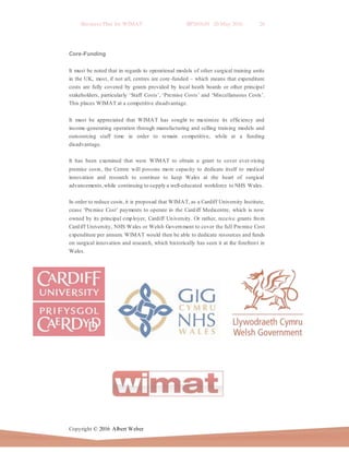 Business Plan for WIMAT BP2016.01 20 May 2016 26
Copyright © 2016 Albert Weber
Core-Funding
It must be noted that in regards to operational models of other surgical training units
in the UK, most, if not all, centres are core-funded – which means that expenditure
costs are fully covered by grants provided by local heath boards or other principal
stakeholders, particularly ‘Staff Costs’, ‘Premise Costs’ and ‘Miscellaneous Costs’.
This places WIMAT at a competitive disadvantage.
It must be appreciated that WIMAT has sought to maximize its efficiency and
income-generating operation through manufacturing and selling training models and
outsourcing staff time in order to remain competitive, while at a funding
disadvantage.
It has been examined that were WIMAT to obtain a grant to cover ever-rising
premise costs, the Centre will possess more capacity to dedicate itself to medical
innovation and research to continue to keep Wales at the heart of surgical
advancements,while continuing to supply a well-educated workforce to NHS Wales.
In order to reduce costs, it is proposed that WIMAT, as a Cardiff University Institute,
cease ‘Premise Cost’ payments to operate in the Cardiff Medicentre, which is now
owned by its principal employer, Cardiff University. Or rather, receive grants from
Cardiff University, NHS Wales or Welsh Government to cover the full Premise Cost
expenditure per annum. WIMAT would then be able to dedicate resources and funds
on surgical innovation and research, which historically has seen it at the forefront in
Wales.
 