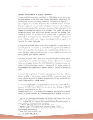 Business Plan for WIMAT BP2016.01 20 May 2016 27
Copyright © 2016 Albert Weber
Health Economics & Value Creation
Trainee productivity contributes significantly to the healthcare service income and
has been estimated to earn NHS Trusts far more than trainees’ salaries cost, with
relatively little education and training commitment in return from the employer.15
J.E.F Fitzgerald et al. concluded that trainees offer considerable commercial value to
hospitals in regards to out-patient clinic activity related income, with each trainee
producing three-quarters of that generated by a consultant. This study factors in the
salaries of consultants and trainees in an out-patient clinic setting and using the
Payment by Results tariff, used in NHS England, calculates the economic value
created by trainees, and recommends that hospitals offer an appropriate return
particularly to training centres who offer excellence in training 16 . The question
raised is whether trainees receive adequate training opportunities in regards to the
value that they bring to the hospital.
It has been calculated that surgical errors cost the NHS £1.1bn, 1% of the entire NHS
annual budget17. It can therefore be estimated that this equates to up to £55m in
Wales18. It is argued that investing more into surgical training and education may
reduce this figure, and provide an attractive rate of return in regards to decreasing the
costs ofsurgical errors and harm to patients.
In a study of surgical safety, Neily et al. (2010) concluded that surgical training
emphasizing teamwork and communication skills, known determinants of surgical
safety, lowers surgical mortality. The VHA Medical Team Training programme was
effective in lowering surgical mortality; a reduction of 18% annual mortality in
centres adopting this surgical training approach, with a 7% reduction in facilities that
didn’t19.
It is stated that complications from orthopaedic surgery can be costly – infection
alone in total hip or knee replacement can be £70,000 per patient to treat. If the
lowest infection rates could be achieved throughout the NHS, not limited to Wales,
annual savings would be £200-300 million.20
It is essential to highlight that, despite the high level of economic value that WIMAT
generates for NHS Wales, NHS Wales provide no direct funding to WIMAT.
However, faculty support is provided.
Using Fitzgerald et al.’s ‘PbR’ method of calculating the financial impact of surgical
trainees on hospital economics, it is estimated that over the academic year 2014/15,
15
Wild et al. 2015. Health Education England, Local Education and Training Boards (LETBs)
and reform of healthcare education: implications for surgical training.
16
J.E.F Fitzgerald et al. 2013. Financial impact of surgical training on hospital economics: an
income analysis of 1184 out-patient clinic consultations.
17
The Journal. 2015. Surgical errors cost NHS £1.1billion a year.
18
Statistics for Wales. 2015. NHS expenditure programmebudgets: 2013-14.
19
Neily et al. 2010. Association between implementation of a medical team training
programmeand surgical mortality.
20 Briggs. 2012. Getting it right first time.
 