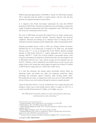 Business Plan for WIMAT BP2016.01 20 May 2016 28
Copyright © 2016 Albert Weber
WIMAT generated approximately £6,500,000 of ‘income’ for NHS Wales-hospitals.
This is measured using the number of surgical trainees with the value that they
generate for outpatient treatments and procedures.
It is imperative that Welsh Government understands the value that WIMAT
generates for NHS Wales. Therefore providing the necessary funding to continue the
supply of healthcare professionals and offer an appropriate return. NHS Wales must
also ensure the continued provision of tutors.
The costs to NHS Wales associated with surgical errors are longer waiting times,
longer inpatient stays, increased mortality, increased litigation and increased
complaints. Education and training are an important factor in reducing errors by
teaching best practice techniques and developing skills, while ensuring patient safety.
Studying preventable adverse events in NHS care settings, Frontier Economics
identified that 5% of all admissions to hospitals in the NHS were ‘preventable
adverse events’21 22 . It can be estimated that of the 969,023 finished consultant
episodes in NHS Wales (2014/15) 23 , surgery represented 31% of total hospital
episodes, 300,39724 . 15,020 (5%) of these suffered a preventable adverse event.
Using the same method of calculation as Frontier Economics, the mean length of stay
in NHS Wales (2014/15) was 7 days, and the average cost of an inpatient stay was
£4,81025. Therefore, if those admitted for preventable adverse events stay the same
length of time as the average that would suggest an annual cost of about £72 million
to NHS Wales for surgery alone (i.e. £4,810 times 15,020 cases).
It is clear that education and training reduce preventable adverse effects by
improving quality and patient care while also enhancing productivity. Better
knowledge and techniques improve efficiency while ensuring patient safety.
Preventable adverse events, or surgical errors in this case, are not a fixed variable and
the rate of these events can be reduced through investment in surgical education.
Using the data from 2014/15, it can be estimated that were surgical education and
training to reduce cases of preventable adverse effects in surgery by 0.5%-1%, it
would save NHS Wales between £7.5 million to £15 million per year.
“The NHS should continually and forever reduce patient harm by embracing
wholeheartedly an ethic of learning”26
21
Frontier Economics. 2014. Exploring the costs of unsafe care in the NHS.
22
NHS Evidence. 2011. The WHO surgical safety checklist.
23
Patient Episode Database for Wales. 2015. Treatment specialty by LHB of residence, Welsh
residents, 2014/15.
24
Royal College of Surgeons. 2015. The state of surgeryin Wales.
25
Monitor Reference Costs, 2014/15. Calculated by ‘Elective Inpatient Rate 2014/15/mean
length of stay times NHS Wales mean length of stay’
26 National Advisory Group on the Safety of Patients in England. 2013. A promise to learn.
 