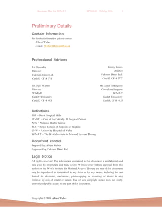 Business Plan for WIMAT BP2016.01 20 May 2016 3
Copyright © 2016 Albert Weber
Mr. Jared Torkington
Consultant Surgeon
WIMAT
Cardiff University
Cardiff, CF14 4UJ
Cardiff, CF14 4UJ
Preliminary Details
Contact Information
For further information please contact
Albert Weber
e-mail: WeberAH@cardiff.ac.uk
Professional Advisers
Definitions
BSS = Basic Surgical Skills
CCrISP = Care of the Critically Ill Surgical Patient
NHS = National Health Service
RCS = Royal College of Surgeons of England
UHW = University Hospital of Wales
WIMAT = The Welsh Institute for Minimal Access Therapy
Document control
Prepared by: Albert Weber
Approved by: Fulcrum Direct Ltd.
Legal Notice
All rights reserved. The information contained in this document is confidential and
may also be proprietary and trade secret. Without prior written approval from the
author or the Welsh Institute for Minimal Access Therapy no part of this document
may be reproduced or transmitted in any form or by any means, including but not
limited to electronic, mechanical, photocopying or recording or stored in any
retrieval system of whatever nature. Use of any copyright notice does not imply
unrestricted public access to any part of this document.
Liz Knowles
Director
Fulcrum Direct Ltd.
Cardiff, CF14 7YT
Jeremy Jones
Director
Fulcrum Direct Ltd.
Cardiff, CF14 7YT
Dr. Neil Warren
Director
WIMAT
Cardiff University
Cardiff, CF14 4UJ
 