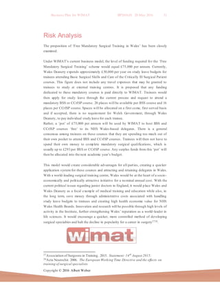 Business Plan for WIMAT BP2016.01 20 May 2016 31
Copyright © 2016 Albert Weber
Risk Analysis
The proposition of ‘Free Mandatory Surgical Training in Wales’ has been closely
examined.
Under WIMAT’s current business model, the level of funding required for the ‘Free
Mandatory Surgical Training’ scheme would equal £75,000 per annum. Currently,
Wales Deanery expends approximately £50,000 per year on study leave budgets for
trainees attending Basic Surgical Skills and Care of the Critically Ill Surgical Patient
courses. This figure does not include any travel expenses that may be granted to
trainees to study at external training centres. It is proposed that any funding
dedicated to these mandatory courses is paid directly to WIMAT. Trainees would
then apply for study leave through the current process and request to attend a
mandatory BSS or CCrISP course. 20 places will be available per BSS course and 16
places per CCrISP course. Spaces will be allocated on a first come, first served basis
and if accepted, there is no requirement for Welsh Government, through Wales
Deanery, to pay individual study leave for each trainee.
Rather, a ‘pot’ of £75,000 per annum will be used by WIMAT to host BSS and
CCrISP courses ‘free’ to its NHS Wales-based delegates. There is a general
consensus among trainees on these courses that they are spending too much out of
their own pocket to attend BSS and CCrISP courses. Trainees will then not have to
spend their own money to complete mandatory surgical qualifications, which is
usually up to £293 per BSS or CCrISP course. Any surplus funds from this ‘pot’ will
then be allocated into the next academic year’s budget.
This model would create considerable advantages for all parties, creating a quicker
application system for these courses and attracting and retaining delegates in Wales.
With a world-leading surgical training centre, Wales would be at the heart of a socio-
economically and politically attractive initiative for a nominal annual cost. With the
current political issues regarding junior doctors in England, it would place Wales and
Wales Deanery as a focal example of medical training and education while also, in
the long term, save money through administrative costs associated with handling
study leave budgets to trainees and creating high health economic value for NHS
Wales Health Boards. Innovation and research will be possible through high levels of
activity in the Institute, further strengthening Wales’ reputation as a world-leader in
life sciences. It would encourage a quicker, more controlled method of developing
surgical specialties and halt the decline in popularity for a career in surgery2728.
27Association of Surgeons in Training. 2015. Statement: 14th
August 2015.
28Acta Neurochir. 2006. The European Working Time Directive and the effects on
training of surgical specialists
 