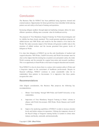 Business Plan for WIMAT BP2016.01 20 May 2016 32
Copyright © 2016 Albert Weber
Conclusion
The Business Plan for WIMAT has been published using rigourous internal and
external analysis. Opportunities for future growth have been identified whilst placing
patient care and safety at the heart of training and operations.
Increasing delegate numbers through improved marketing strategies allows for more
efficient operations,offering more economic value for healthcare activity.
The proposal of ‘Free Mandatory Surgical Training’ for Wales-based delegates and
its viability has been closely examined. This would generate significant attraction of
skilled doctors into NHS Wales and would be the first initiative of its kind in the
World. The wider economic impact of the Scheme will generate notable value in the
retention of skilled workers and the income generated from greater levels of
delegates in Wales.
It is clear that delegates at WIMAT are not the only beneficiaries of medical and
surgical education. NHS Wales, Cardiff University and Welsh Government must be
clear on the impact that this training has on patient care and patient safety, the wider
Welsh economy and the potential for surgical innovation and research excellence.
This is an opportunity to brand Wales as the heart of surgical education and research.
Were WIMAT to close its doors there is a serious risk to patient safety in Wales and
a long-term impact on the recruitment of healthcare professionals. Despite its
financial sufferings, WIMAT continues to create considerable value for its
stakeholders from patients to Government. It is imperative that these parties
recognise this value.
Recommendations
After diligent consideration, this Business Plan proposes the following key
recommendations:
i. Obtain ‘Core-funding’ through NHS Wales and Cardiff University as key
stakeholders.
ii. Imposition of ‘Free Mandatory Surgical Training in Wales’ scheme in
alliance with Welsh Government, NHS Wales, Wales Deanery and Cardiff
University.
iii. Improve the marketing capabilities of WIMAT in order to increase attendee
levels and further enhance its reputation. Utilising the temporary closure of
the Royal College of Surgeons training facility in London to attract more
trainees and faculty, nationally and internationally.
 