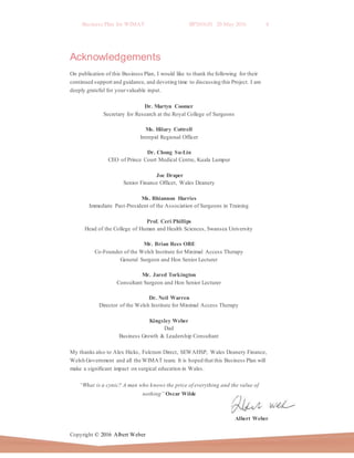 Business Plan for WIMAT BP2016.01 20 May 2016 4
Copyright © 2016 Albert Weber
Acknowledgements
On publication of this Business Plan, I would like to thank the following for their
continued support and guidance, and devoting time to discussing this Project. I am
deeply grateful for yourvaluable input.
Dr. Martyn Coomer
Secretary for Research at the Royal College of Surgeons
Ms. Hilary Cottrell
Intrepid Regional Officer
Dr. Chong Su-Lin
CEO of Prince Court Medical Centre, Kuala Lumpur
Joe Draper
Senior Finance Officer, Wales Deanery
Ms. Rhiannon Harries
Immediate Past-President of the Association of Surgeons in Training
Prof. Ceri Phillips
Head of the College of Human and Health Sciences, Swansea University
Mr. Brian Rees OBE
Co-Founder of the Welsh Institute for Minimal Access Therapy
General Surgeon and Hon Senior Lecturer
Mr. Jared Torkington
Consultant Surgeon and Hon Senior Lecturer
Dr. Neil Warren
Director of the Welsh Institute for Minimal Access Therapy
Kingsley Weber
Dad
Business Growth & Leadership Consultant
My thanks also to Alex Hicks, Fulcrum Direct, SEWAHSP, Wales Deanery Finance,
Welsh Government and all the WIMAT team. It is hoped that this Business Plan will
make a significant impact on surgical education in Wales.
“What is a cynic? A man who knows the price of everything and the value of
nothing” Oscar Wilde
Albert Weber
 