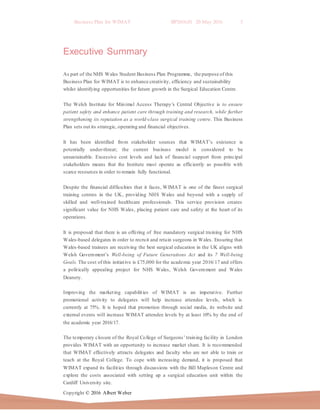 Business Plan for WIMAT BP2016.01 20 May 2016 5
Copyright © 2016 Albert Weber
Executive Summary
As part of the NHS Wales Student Business Plan Programme, the purpose of this
Business Plan for WIMAT is to enhance creativity, efficiency and sustainability
whilst identifying opportunities for future growth in the Surgical Education Centre.
The Welsh Institute for Minimal Access Therapy’s Central Objective is to ensure
patient safety and enhance patient care through training and research, while further
strengthening its reputation as a world-class surgical training centre. This Business
Plan sets out its strategic, operating and financial objectives.
It has been identified from stakeholder sources that WIMAT’s existence is
potentially under-threat; the current business model is considered to be
unsustainable. Excessive cost levels and lack of financial support from principal
stakeholders means that the Institute must operate as efficiently as possible with
scarce resources in order to remain fully functional.
Despite the financial difficulties that it faces, WIMAT is one of the finest surgical
training centres in the UK, providing NHS Wales and beyond with a supply of
skilled and well-trained healthcare professionals. This service provision creates
significant value for NHS Wales, placing patient care and safety at the heart of its
operations.
It is proposed that there is an offering of free mandatory surgical training for NHS
Wales-based delegates in order to recruit and retain surgeons in Wales. Ensuring that
Wales-based trainees are receiving the best surgical education in the UK aligns with
Welsh Government’s Well-being of Future Generations Act and its 7 Well-being
Goals. The cost of this initiative is £75,000 for the academic year 2016/17 and offers
a politically appealing project for NHS Wales, Welsh Government and Wales
Deanery.
Improving the marketing capabilities of WIMAT is an imperative. Further
promotional activity to delegates will help increase attendee levels, which is
currently at 75%. It is hoped that promotion through social media, its website and
external events will increase WIMAT attendee levels by at least 10% by the end of
the academic year 2016/17.
The temporary closure of the Royal College of Surgeons’ training facility in London
provides WIMAT with an opportunity to increase market share. It is recommended
that WIMAT effectively attracts delegates and faculty who are not able to train or
teach at the Royal College. To cope with increasing demand, it is proposed that
WIMAT expand its facilities through discussions with the Bill Mapleson Centre and
explore the costs associated with setting up a surgical education unit within the
Cardiff University site.
 