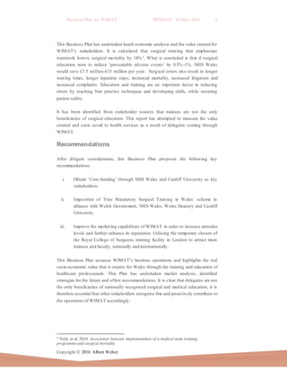 Business Plan for WIMAT BP2016.01 20 May 2016 6
Copyright © 2016 Albert Weber
This Business Plan has undertaken heath economic analysis and the value created for
WIMAT’s stakeholders. It is calculated that surgical training that emphasizes
teamwork lowers surgical mortality by 18%1. What is concluded is that if surgical
education were to reduce ‘preventable adverse events’ by 0.5% -1%, NHS Wales
would save £7.5 million-£15 million per year. Surgical errors also result in longer
waiting times, longer inpatient stays, increased mortality, increased litigation and
increased complaints. Education and training are an important factor in reducing
errors by teaching best practice techniques and developing skills, while ensuring
patient safety.
It has been identified from stakeholder sources that trainees are not the only
beneficiaries of surgical education. This report has attempted to measure the value
created and costs saved to health services as a result of delegates coming through
WIMAT.
Recommendations
After diligent consideration, this Business Plan proposes the following key
recommendations:
i. Obtain ‘Core-funding’ through NHS Wales and Cardiff University as key
stakeholders.
ii. Imposition of ‘Free Mandatory Surgical Training in Wales’ scheme in
alliance with Welsh Government, NHS Wales, Wales Deanery and Cardiff
University.
iii. Improve the marketing capabilities of WIMAT in order to increase attendee
levels and further enhance its reputation. Utilising the temporary closure of
the Royal College of Surgeons training facility in London to attract more
trainees and faculty, nationally and internationally.
This Business Plan assesses WIMAT’s business operations and highlights the real
socio-economic value that it creates for Wales through the training and education of
healthcare professionals. This Plan has undertaken market analysis, identified
strategies for the future and offers recommendations. It is clear that delegates are not
the only beneficiaries of nationally recognised surgical and medical education; it is
therefore essential that other stakeholders recognise this and proactively contribute to
the operations of WIMAT accordingly.
1 Neily et al. 2010. Association between implementation of a medical team training
programmeand surgical mortality.
 