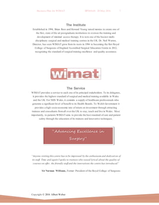 Business Plan for WIMAT BP2016.01 20 May 2016 7
Copyright © 2016 Albert Weber
“Advancing Excellence in
Surgery”
The Institute
Established in 1994, Brian Rees and Howard Young raised monies to create one of
the first, state of the art postgraduate institutions to oversee the training and
development of minimal access therapy. It is now one of the busiest multi-
disciplinary surgical and medical training centres in the UK. Dr. Neil Warren,
Director, has seen WIMAT grow from its roots in 1994 to becoming the first Royal
College of Surgeons of England Accredited Surgical Education Centre in 2012,
recognizing the standard of surgical training excellence and quality assurance.
The Service
WIMAT provides a service to each one of its principal stakeholders. To its delegates,
it provides the highest standard of surgical and medical training available in Wales
and the UK. For NHS Wales, it commits a supply of healthcare professionals who
generate a significant level of benefit to its Health Boards. To Welsh Government it
provides a high socio-economic rate of return on investment through attracting
trainees and consultants fromall over the UK to stay, teach and live in Wales. Most
importantly, to patients WIMAT aims to provide the best standard of care and patient
safety through the education of its trainees and innovative techniques.
“Anyone visiting thiscentre has to be impressed by the enthusiasm and dedication of
its staff. Time and again I spoke to trainees who waxed lyrical about the quality of
courses on offer, the friendly staff and the innovations the centre has introduced”
Sir Norman Williams, Former President of the Royal College of Surgeons
 
