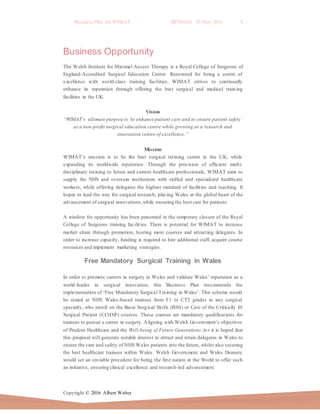 Business Plan for WIMAT BP2016.01 20 May 2016 8
Copyright © 2016 Albert Weber
Business Opportunity
The Welsh Institute for Minimal Access Therapy is a Royal College of Surgeons of
England-Accredited Surgical Education Centre. Renowned for being a centre of
excellence with world-class training facilities, WIMAT strives to continually
enhance its reputation through offering the best surgical and medical training
facilities in the UK.
Vision
“WIMAT’s ultimate purpose is ‘to enhance patient care and to ensure patient safety’
as a non-profit surgical education centre while growing as a research and
innovation centre of excellence.”
Mission
WIMAT’s mission is to be the best surgical training centre in the UK, while
expanding its worldwide reputation. Through the provision of efficient multi-
disciplinary training to future and current healthcare professionals, WIMAT aims to
supply the NHS and overseas institutions with skilled and specialized healthcare
workers, while offering delegates the highest standard of facilities and teaching. It
hopes to lead the way for surgical research, placing Wales at the global heart of the
advancement of surgical innovations,while ensuring the best care for patients.
A window for opportunity has been presented in the temporary closure of the Royal
College of Surgeons training facilities. There is potential for WIMAT to increase
market share through promotion, hosting more courses and attracting delegates. In
order to increase capacity, funding is required to hire additional staff, acquire course
resources and implement marketing strategies.
Free Mandatory Surgical Training in Wales
In order to promote careers in surgery in Wales and validate Wales’ reputation as a
world-leader in surgical innovation, this Business Plan recommends the
implementation of ‘Free Mandatory Surgical Training in Wales’. This scheme would
be aimed at NHS Wales-based trainees from F1 to CT2 grades in any surgical
specialty, who enroll on the Basic Surgical Skills (BSS) or Care of the Critically Ill
Surgical Patient (CCrISP) courses. These courses are mandatory qualifications for
trainees to pursue a career in surgery. Aligning with Welsh Government’s objectives
of Prudent Healthcare and the Well-being of Future Generations Act it is hoped that
this proposal will generate notable interest to attract and retain delegates in Wales to
ensure the care and safety of NHS Wales patients into the future, whilst also securing
the best healthcare trainees within Wales. Welsh Government and Wales Deanery
would set an enviable precedent for being the first nation in the World to offer such
an initiative, ensuring clinical excellence and research-led advancement.
 