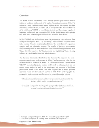 Business Plan for WIMAT BP2016.01 20 May 2016 9
Copyright © 2016 Albert Weber
Overview
The Welsh Institute for Minimal Access Therapy provides post-graduate medical
training to healthcare professionals of all grades. As an education centre, WIMAT is
hosted by Cardiff University and is highly regarded as the best surgical education
and training centre in Wales, if not the U.K. It is hoped that this Business Plan will
aid in establishing WIMAT as a world-class institute and the principal supplier of
healthcare professionals and surgeons to NHS Wales Health Boards, while placing
the Centre at the heart of surgical innovation and excellence in the World.
In 2012, WIMAT was the first centre in the UK to receive RCS Accreditation. This
quality assurance places WIMAT as one of only 4 other accredited education centres
in the country. Delegates are attracted and retained due to the Institute’s reputation,
attentive staff and stimulating courses. The benefits of having a post-graduate
surgical training centre in Wales include the socio-economic value generated to NHS
Wales, the wider impact on the Welsh economy and highlighting Wales’ glowing
influence as a world-leader in the Life Science industry.
The Business Opportunity identified in this Business Plan measures the socio-
economic rate of return on investment in WIMAT and assesses the value that the
Institute creates for healthcare in Wales. The Plan will evaluate the extent to which
WIMAT’s current and projected business models seek to enhance patient care and
ensure patient safety, as well as the recruitment and retention of healthcare
professionals within NHS Wales. The Plan suggests that WIMAT generates
significant value for the healthcare system in NHS Wales and highlights the
comparative socio-economic rate of return on investment for surgical training.
“The education and training of healthcare professionals is fundamental to the
delivery of high quality care and patient safety”2
“It is surely undisputable that the public gain great benefit from excellence in
surgical training and its careful administration”3
2 The Royal College of Surgeons.2015. The State of Surgery in Wales (p.16)
3 Association of Surgeons in Training. 2015. Statement:14th
August 2015.
 
