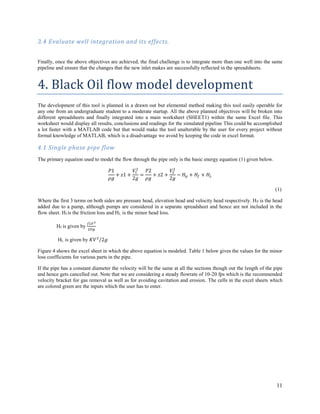 11
3.4 Evaluate well integration and its effects.
Finally, once the above objectives are achieved, the final challenge is to integrate more than one well into the same
pipeline and ensure that the changes that the new inlet makes are successfully reflected in the spreadsheets.
4. Black Oil flow model development
The development of this tool is planned in a drawn out but elemental method making this tool easily operable for
any one from an undergraduate student to a moderate startup. All the above planned objectives will be broken into
different spreadsheets and finally integrated into a main worksheet (SHEET1) within the same Excel file. This
worksheet would display all results, conclusions and readings for the simulated pipeline This could be accomplished
a lot faster with a MATLAB code but that would make the tool unalterable by the user for every project without
formal knowledge of MATLAB, which is a disadvantage we avoid by keeping the code in excel format.
4.1 Single phase pipe flow
The primary equation used to model the flow through the pipe only is the basic energy equation (1) given below.
𝑃1
𝜌𝑔
+ 𝑧1 +
𝑉1
2
2𝑔
=
𝑃2
𝜌𝑔
+ 𝑧2 +
𝑉2
2
2𝑔
− 𝐻 𝑝 + 𝐻𝑓 + 𝐻𝐿
(1)
Where the first 3 terms on both sides are pressure head, elevation head and velocity head respectively. HP is the head
added due to a pump, although pumps are considered in a separate spreadsheet and hence are not included in the
flow sheet. Hf is the friction loss and HL is the minor head loss.
Hf is given by
𝑓𝐿𝑉2
2𝐷𝑔
HL is given by 𝐾𝑉2
/2𝑔
Figure 4 shows the excel sheet in which the above equation is modeled. Table 1 below gives the values for the minor
loss coefficients for various parts in the pipe.
If the pipe has a constant diameter the velocity will be the same at all the sections though out the length of the pipe
and hence gets cancelled out. Note that we are considering a steady flowrate of 10-20 fps which is the recommended
velocity bracket for gas removal as well as for avoiding cavitation and erosion. The cells in the excel sheets which
are colored green are the inputs which the user has to enter.
 