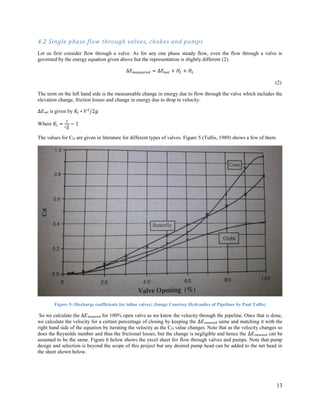 13
4.2 Single phase flow through valves, chokes and pumps
Let us first consider flow through a valve. As for any one phase steady flow, even the flow through a valve is
governed by the energy equation given above but the representation is slightly different (2).
∆𝐸 𝑚𝑒𝑎𝑠𝑢𝑟𝑒𝑑 = ∆𝐸 𝑛𝑒𝑡 + 𝐻𝑓 + 𝐻𝐿
(2)
The term on the left hand side is the measureable change in energy due to flow through the valve which includes the
elevation change, friction losses and change in energy due to drop in velocity.
∆𝐸net is given by 𝐾𝑙 ∗ 𝑉2
/2𝑔
Where 𝐾𝑙 =
1
𝐶 𝐷
2 − 1
The values for CD are given in literature for different types of valves. Figure 5 (Tullis, 1989) shows a few of them.
Figure 5: Discharge coefficients for inline valves; (Image Courtesy Hydraulics of Pipelines by Paul Tullis)
So we calculate the ∆𝐸measured for 100% open valve as we know the velocity through the pipeline. Once that is done,
we calculate the velocity for a certain percentage of closing by keeping the ∆𝐸measured same and matching it with the
right hand side of the equation by iterating the velocity as the CD value changes. Note that as the velocity changes so
does the Reynolds number and thus the frictional losses, but the change is negligible and hence the ∆𝐸measured can be
assumed to be the same. Figure 6 below shows the excel sheet for flow through valves and pumps. Note that pump
design and selection is beyond the scope of this project but any desired pump head can be added to the net head in
the sheet shown below.
 