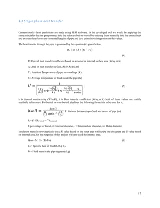 17
4.3 Single phase heat transfer
Conventionally these predictions are made using FEM software. In the developed tool we would be applying the
same principles that are programmed into the software but we would be entering them manually into the spreadsheet
and evaluate heat losses on elemental lengths of pipe and do a cumulative integration on the values.
The heat transfer through the pipe is governed by the equation (4) given below:
𝑄𝑟 = 𝑈 ∗ 𝐴 ∗ (𝑇𝑖 − 𝑇𝑜)
(4)
U: Overall heat transfer coefficient based on external or internal surface area (W/sq.m.K)
A: Area of heat transfer surface, Ai or Ao (sq.m)
To: Ambient Temperature of pipe surroundings (K)
Ti: Average temperature of fluid inside the pipe (K)
𝑈 =
1
[(
1
ℎ𝑖
)+𝑟𝑖∗
ln(
𝑟1
𝑟𝑖
)
𝑘1
+𝑟𝑖∗
ln(
𝑟𝑜
1
)
𝑘2
+
𝑟𝑖
𝑟𝑜∗ℎ𝑜
]
; (5)
k is thermal conductivity (W/m.K), h is Heat transfer coefficient (W/sq.m.K) both of these values are readily
available in literature. For buried or semi-buried pipelines the following formula is to be used for ho.
ℎ𝑠𝑜𝑖𝑙 =
𝑘𝑠𝑜𝑖𝑙
(
𝐷
2
) cosh−1(
2𝑍
𝐷
)
; Z: distance between top of soil and center of pipe (m)
ho= (1-f)ho buried + f*ho exposed
f: percentage of burial, ri: Internal diameter, r1: Intermediate diameter, ro: Outer diameter.
Insulation manufacturers typically use a U value based on the outer area while pipe line designers use U value based
on internal area, for the purposes of this project we have used the internal area.
Qnet= M. CP. (Ti-To) (6)
CP= Specific heat of fluid (kJ/kg K),
M= Fluid mass in the pipe segment (kg)
 