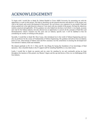 2
ACKNOWLEDGEMENT
To begin with I would like to thank Dr. Robert Randall at Texas A&M University for presenting me with the
opportunity to work on this project. His help in sketching out the general direction and objective of the project was
vital to the timely and correct development of the project. He was always very responsive to any doubts I had and
always guided me in the right direction whenever I was stuck with any module of the project. He kept the objectives
realistic, practical and applicable. All his guidance not only helped me develop a tool which is very handy, accurate
and vital for the Subsea industry, but also allowed me an opportunity to convert all the concepts of fluid flow and
thermodynamics which I learned over the years into an industry specific tool. I will be indebted to him for
considering me worthy of working on this project.
Secondly, I would like to thank Mr. Dave Lucas, who introduced me to the world of Subsea Engineering and was
also my professor for the course of Fundamentals of Subsea Engineering. His guidance and advice from an industry
point of view, about design of Subsea tools and flow assurance was the cornerstone in ensuring the developed tool
was tailored to industry needs and standards.
My deepest gratitude to Dr. H. C. Chen and Dr. Jun Zhang for laying the foundation of my knowledge of fluid
dynamics. Also a heartfelt thanks to the IT support staff for installing PipeSIM at a very short notice.
Lastly, I would like to thank my parents and my sister for standing by me and continually giving me hope
throughout the duration of this project, my Masters’ degree and the ups and downs of the ever-so-challenging Oil &
Gas industry.
 