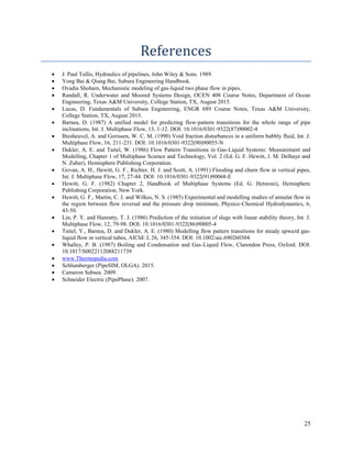 25
References
 J. Paul Tullis, Hydraulics of pipelines, John Wiley & Sons. 1989.
 Yong Bai & Qiang Bai, Subsea Engineering Handbook.
 Ovadia Shoham, Mechanistic modeling of gas-liquid two phase flow in pipes.
 Randall, R. Underwater and Moored Systems Design, OCEN 408 Course Notes, Department of Ocean
Engineering, Texas A&M University, College Station, TX, August 2015.
 Lucas, D. Fundamentals of Subsea Engineering, ENGR 689 Course Notes, Texas A&M University,
College Station, TX, August 2015.
 Barnea, D. (1987) A unified model for predicting flow-pattern transitions for the whole range of pipe
inclinations, Int. J. Multiphase Flow, 13, 1-12. DOI: 10.1016/0301-9322(87)90002-4
 Biesheuvel, A. and Gorissen, W. C. M. (1990) Void fraction disturbances in a uniform bubbly fluid, Int. J.
Multiphase Flow, 16, 211-231. DOI: 10.1016/0301-9322(90)90055-N
 Dukler, A. E. and Taitel, W. (1986) Flow Pattern Transitions in Gas-Liquid Systems: Measurement and
Modelling, Chapter 1 of Multiphase Science and Technology, Vol. 2 (Ed. G. F. Hewitt, J. M. Delhaye and
N. Zuber), Hemisphere Publishing Corporation.
 Govan, A. H., Hewitt, G. F., Richter, H. J. and Scott, A. (1991) Flooding and churn flow in vertical pipes,
Int. J. Multiphase Flow, 17, 27-44. DOI: 10.1016/0301-9322(91)90068-E
 Hewitt, G. F. (1982) Chapter 2, Handbook of Multiphase Systems (Ed. G. Hetsroni), Hemisphere
Publishing Corporation, New York.
 Hewitt, G. F., Martin, C. J. and Wilkes, N. S. (1985) Experimental and modelling studies of annular flow in
the region between flow reversal and the pressure drop minimum, Physico-Chemical Hydrodynamics, 6,
43-50.
 Lin, P. Y. and Hanratty, T. J. (1986) Prediction of the initiation of slugs with linear stability theory, Int. J.
Multiphase Flow, 12, 79-98. DOI: 10.1016/0301-9322(86)90005-4
 Taitel, Y., Barnea, D. and Dukler, A. E. (1980) Modelling flow pattern transitions for steady upward gas-
liquid flow in vertical tubes, AIChE J, 26, 345-354. DOI: 10.1002/aic.690260304
 Whalley, P. B. (1987) Boiling and Condensation and Gas-Liquid Flow, Clarendon Press, Oxford. DOI:
10.1017/S0022112088211739
 www.Thermopedia.com
 Schlumberger (PipeSIM, OLGA). 2015.
 Cameron Subsea. 2009.
 Schneider Electric (PipePhase). 2007.
 
