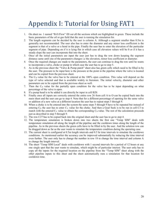 26
Appendix I: Tutorial for Using FAT1
1. On sheet no. 1 named “B.O.Flow” fill out all the sections which are highlighted in green. These include the
basic parameters of the oil or gas field that the user is running the simulation for.
2. The length segments can be decided by the user is column A. Although a segment smaller than 0.5m is
generally not recommended. The user also has to enter the diameter and any minor loss coefficient is the
segment is that of a valve or a bend in the pipe. Finally the user has to enter the elevation of the particular
segment of pipe. Depending on if it is lying flat in which case all elevation values will be 0 or if it has a
steady slope the user can incorporate that into the sheet.
3. Once all the initial parameters are input the user just has to drag the row down keeping the segment
distance same until one of the parameters changes i.e the elevation, minor loss coefficient or diameter.
4. Once the required changes are made to the parameters, the user can continue to drag the row until he wants
to incorporate a valve, choke or pump in which case the user has to go to step 5.
5. As in the previous sheet the “Valve & Pump patch” sheet also has green cells which need to be filled in by
the user. The pressure to be input here is the pressure at the point in the pipeline where the valve is located
and can be copied from the previous sheet.
6. The CD value for the valve has to be entered at the 100% open condition. This value will depend on the
type of valve selected and that is available widely in literature. The initial velocity, diameter and other
parameters are to be copied from the previous sheet as well.
7. Then the CD value for the partially open condition for the valve has to be input depending on what
percentage of the valve is open.
8. If a pump head is to be added it can directly be input in cell B20.
9. Finally once all inputs are correctly entered the entire row 26 from cell A to O can be copied back into the
main sheet and the user can go to step 4. Note that for a different percentage of opening for the same valve
or addition of a new valve at a different location the user has to repeat steps 5 through 9.
10. When a choke is to be entered into the system the same steps 5 through 9 have to be repeated but instead of
entering CD the user has to enter CV value for the choke. And then a Goal Seek is to be run in cell C3 to
match with the entered CV value to obtain the corresponding CD value. The rest of the calculation proceeds
just as described in step 5 through 9.
11. The row C27 has to be copied back into the original sheet and the user has to go to step 4.
12. The temperature simulation is broken down into two sheets the first one “Temp SIM” deals with
temperature simulation all along the length of the pipeline and the cooldown times along the length of the
pipeline. As in the previous sheets the green cells have to be filled in by the user. And the solution row can
be dragged down as far as the user wants to simulate the temperature condition during the operating case.
13. The current sheet is configured at 0.5m length intervals and 0.5 hr time intervals to simulate the cooldown
conditions. As mentioned earlier the accuracy can be improved substantially by reducing the time interval
even further. The user only has to change the number in row 18 to change the time interval and column A
to change the length interval.
14. The sheet “Temp SIM Local” deals with cooldown with 1 second intervals for a period of 12 hours at any
one single spot that the user wants to simulate, which might be of particular interest. The user only has to
copy all the inputs for the required location on the pipeline from the “Temp SIM” sheet along with the
other pipeline inputs to this sheet and the sheet automatically runs a simulation for that location for
cooldown time.
 