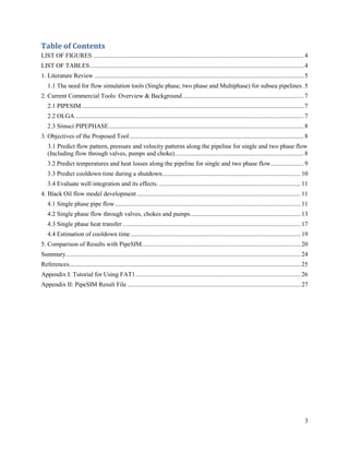 3
Table of Contents
LIST OF FIGURES ......................................................................................................................................4
LIST OF TABLES........................................................................................................................................4
1. Literature Review .....................................................................................................................................5
1.1 The need for flow simulation tools (Single phase, two phase and Multiphase) for subsea pipelines.5
2. Current Commercial Tools: Overview & Background.............................................................................7
2.1 PIPESIM .............................................................................................................................................7
2.2 OLGA .................................................................................................................................................7
2.3 Simsci PIPEPHASE............................................................................................................................8
3. Objectives of the Proposed Tool...............................................................................................................8
3.1 Predict flow pattern, pressure and velocity patterns along the pipeline for single and two phase flow
(Including flow through valves, pumps and choke)..................................................................................8
3.2 Predict temperatures and heat losses along the pipeline for single and two phase flow.....................9
3.3 Predict cooldown time during a shutdown........................................................................................10
3.4 Evaluate well integration and its effects. ..........................................................................................11
4. Black Oil flow model development ........................................................................................................11
4.1 Single phase pipe flow......................................................................................................................11
4.2 Single phase flow through valves, chokes and pumps......................................................................13
4.3 Single phase heat transfer .................................................................................................................17
4.4 Estimation of cooldown time............................................................................................................19
5. Comparison of Results with PipeSIM.....................................................................................................20
Summary.....................................................................................................................................................24
References...................................................................................................................................................25
Appendix I: Tutorial for Using FAT1.........................................................................................................26
Appendix II: PipeSIM Result File ..............................................................................................................27
 