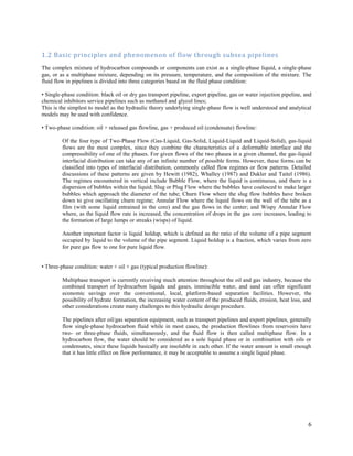 6
1.2 Basic principles and phenomenon of flow through subsea pipelines
The complex mixture of hydrocarbon compounds or components can exist as a single-phase liquid, a single-phase
gas, or as a multiphase mixture, depending on its pressure, temperature, and the composition of the mixture. The
fluid flow in pipelines is divided into three categories based on the fluid phase condition:
• Single-phase condition: black oil or dry gas transport pipeline, export pipeline, gas or water injection pipeline, and
chemical inhibitors service pipelines such as methanol and glycol lines;
This is the simplest to model as the hydraulic theory underlying single-phase flow is well understood and analytical
models may be used with confidence.
• Two-phase condition: oil + released gas flowline, gas + produced oil (condensate) flowline:
Of the four type of Two-Phase Flow (Gas-Liquid, Gas-Solid, Liquid-Liquid and Liquid-Solid), gas-liquid
flows are the most complex, since they combine the characteristics of a deformable interface and the
compressibility of one of the phases. For given flows of the two phases in a given channel, the gas-liquid
interfacial distribution can take any of an infinite number of possible forms. However, these forms can be
classified into types of interfacial distribution, commonly called flow regimes or flow patterns. Detailed
discussions of these patterns are given by Hewitt (1982), Whalley (1987) and Dukler and Taitel (1986).
The regimes encountered in vertical include Bubble Flow, where the liquid is continuous, and there is a
dispersion of bubbles within the liquid; Slug or Plug Flow where the bubbles have coalesced to make larger
bubbles which approach the diameter of the tube; Churn Flow where the slug flow bubbles have broken
down to give oscillating churn regime; Annular Flow where the liquid flows on the wall of the tube as a
film (with some liquid entrained in the core) and the gas flows in the center; and Wispy Annular Flow
where, as the liquid flow rate is increased, the concentration of drops in the gas core increases, leading to
the formation of large lumps or streaks (wisps) of liquid.
Another important factor is liquid holdup, which is defined as the ratio of the volume of a pipe segment
occupied by liquid to the volume of the pipe segment. Liquid holdup is a fraction, which varies from zero
for pure gas flow to one for pure liquid flow.
• Three-phase condition: water + oil + gas (typical production flowline):
Multiphase transport is currently receiving much attention throughout the oil and gas industry, because the
combined transport of hydrocarbon liquids and gases, immiscible water, and sand can offer significant
economic savings over the conventional, local, platform-based separation facilities. However, the
possibility of hydrate formation, the increasing water content of the produced fluids, erosion, heat loss, and
other considerations create many challenges to this hydraulic design procedure.
The pipelines after oil/gas separation equipment, such as transport pipelines and export pipelines, generally
flow single-phase hydrocarbon fluid while in most cases, the production flowlines from reservoirs have
two- or three-phase fluids, simultaneously, and the fluid flow is then called multiphase flow. In a
hydrocarbon flow, the water should be considered as a sole liquid phase or in combination with oils or
condensates, since these liquids basically are insoluble in each other. If the water amount is small enough
that it has little effect on flow performance, it may be acceptable to assume a single liquid phase.
 