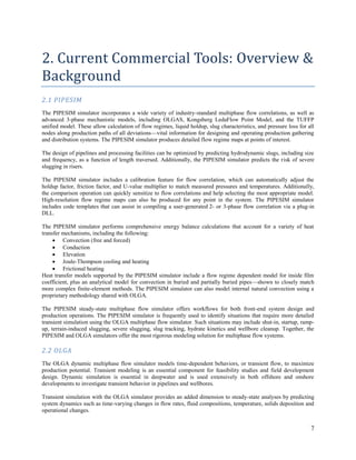 7
2. Current Commercial Tools: Overview &
Background
2.1 PIPESIM
The PIPESIM simulator incorporates a wide variety of industry-standard multiphase flow correlations, as well as
advanced 3-phase mechanistic models, including OLGAS, Kongsberg LedaFlow Point Model, and the TUFFP
unified model. These allow calculation of flow regimes, liquid holdup, slug characteristics, and pressure loss for all
nodes along production paths of all deviations—vital information for designing and operating production gathering
and distribution systems. The PIPESIM simulator produces detailed flow regime maps at points of interest.
The design of pipelines and processing facilities can be optimized by predicting hydrodynamic slugs, including size
and frequency, as a function of length traversed. Additionally, the PIPESIM simulator predicts the risk of severe
slugging in risers.
The PIPESIM simulator includes a calibration feature for flow correlation, which can automatically adjust the
holdup factor, friction factor, and U-value multiplier to match measured pressures and temperatures. Additionally,
the comparison operation can quickly sensitize to flow correlations and help selecting the most appropriate model.
High-resolution flow regime maps can also be produced for any point in the system. The PIPESIM simulator
includes code templates that can assist in compiling a user-generated 2- or 3-phase flow correlation via a plug-in
DLL.
The PIPESIM simulator performs comprehensive energy balance calculations that account for a variety of heat
transfer mechanisms, including the following:
 Convection (free and forced)
 Conduction
 Elevation
 Joule-Thompson cooling and heating
 Frictional heating
Heat transfer models supported by the PIPESIM simulator include a flow regime dependent model for inside film
coefficient, plus an analytical model for convection in buried and partially buried pipes—shown to closely match
more complex finite-element methods. The PIPESIM simulator can also model internal natural convection using a
proprietary methodology shared with OLGA.
The PIPESIM steady-state multiphase flow simulator offers workflows for both front-end system design and
production operations. The PIPESIM simulator is frequently used to identify situations that require more detailed
transient simulation using the OLGA multiphase flow simulator. Such situations may include shut-in, startup, ramp-
up, terrain-induced slugging, severe slugging, slug tracking, hydrate kinetics and wellbore cleanup. Together, the
PIPESIM and OLGA simulators offer the most rigorous modeling solution for multiphase flow systems.
2.2 OLGA
The OLGA dynamic multiphase flow simulator models time-dependent behaviors, or transient flow, to maximize
production potential. Transient modeling is an essential component for feasibility studies and field development
design. Dynamic simulation is essential in deepwater and is used extensively in both offshore and onshore
developments to investigate transient behavior in pipelines and wellbores.
Transient simulation with the OLGA simulator provides an added dimension to steady-state analyses by predicting
system dynamics such as time-varying changes in flow rates, fluid compositions, temperature, solids deposition and
operational changes.
 