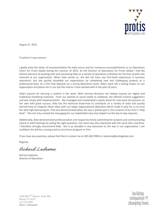 2200 NW 2
nd
Avenue · Suite 204
Miami, FL 33127
317.275.5400
Miami · Indianapolis
August 17, 2015
To whom it may concern:
I gladly write this letter of recommendation for Aida Jonuzi and her numerous accomplishments as an Operations
Intern for Protis Global during the summer of 2015. As the Director of Operations for Protis Global I had the
distinct pleasure of working with and overseeing Aida on a variety of operations initiatives for the four months she
interned at our organization. When Aida joined us, she did not have any first-hand experience in business
operations, but she quickly exceeded our expectations by completing new and challenging projects at a
professional level. As a firm that depends on a strong Operations team, Aida’s work left a lasting impact on our
organization and places her in our top five interns I have worked with in the past 10 years.
Aida’s passion for learning is evident in her work. With minimal direction she helped revamp our digital and
traditional marketing materials. From our website to social media to collateral, she offered creative suggestions
and was timely with implementation. She managed and coordinated a photo shoot for new team bio pictures on
her own with great success. Aida has the technical know-how to contribute on a variety of tasks and quickly
learned how to integrate these ideas with our larger organizational objectives which made it easy for us to trust
her with high-level projects. That was demonstrated when she was a pivotal part in the creation of our firm’s “Help
Desk”. She not only created the messaging for our stakeholders but also helped run the day-to-day requests.
Additionally, Aida demonstrated professionalism and respect by timely submitting her projects and communicating
clearly in staff meetings by asking the right questions. Our team was also impressed with her work ethic and drive.
I therefore strongly recommend Aida. She is as valuable in any classroom as she was in our organization. I am
confident she will be a strong asset to any future program or firm.
If you have any questions, please feel free to contact me at 305-602-9909 or rledesma@protisglobal.com.
Regards,
Richard Ledesma
Director of Operation
Richard Ledesma
 