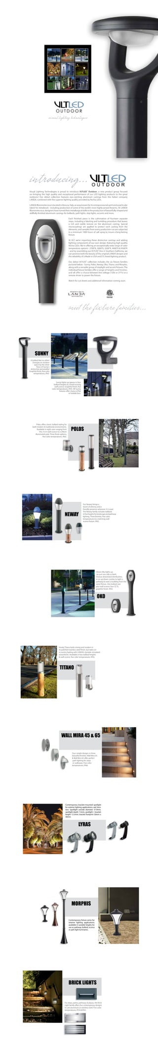 Visual Lighting Technologies is proud to introduce VLTLED® Outdoor, a new product group focused
on bringing the high quality and exceptional performance of our LED lighting products to the great
outdoors! Our debut collection features eye-catching aluminum castings from the Italian company
LANDA, combined with the superior lighting quality provided by Nichia LEDs.
LANDAIlluminotecnicaislocatedinBrescia,Italy,anareaknownforitsentrepreneurialspiritandaparticular
talent for metalwork - including production of some of the world’s most highly-prized firearms. At LANDA
Illuminotecnica,designershaveturnedtheirmetallurgicalskillstotheproductionofbeautifully-shapedand
skillfully-finished aluminum castings for bollards, path lights, step lights, accents and more.
Each finished piece is the culmination of fourteen separate
steps, including a blasting and tumbling procedure that leaves
a rich and subtle texture on the aluminum casting. Special
microcoatings are applied to protect each casting from the
elements, and samples from every production run are subjected
to a minimum 1000 hours of salt spray to insure a long-lasting
fixture.
At VLT, we’re importing these distinctive castings and adding
lighting components of our own design, featuring high-quality
Nichia LEDs. We're offering an exceptionally wide range of color
temperature options - 2700°K, 3000°K, 3500°K, 4000°K & 4500°K
- and by assembling our VLTLED®
line in Southern California, we
can promise both the beauty of the original LANDA designs and
the reliability of a Made in USA and ETL-listed lighting product.
Our debut VLTLED®
collection includes the six fixture families
pictured below - Sunny, Polos, Neway, Oko, Titano, and Morphis,
along with a versatile group of steplight and accent fixtures. The
individual fixture families offer a range of heights and finishes,
and all offer a choice between line voltage (120v or 277v) or a
remote driver to power the fixture.
Watch for cut sheets and additonal information coming soon.
illuminotecnica
designed in Italy by
®
introducing...
meet the fixture families...
VLTLED
O U T D O O R
visual lighting technologies
Contemporary fixture series for
exterior lighting applications;
available in variable heights for
use as pathway, bollard, sconce
or park light luminaires.
MORPHIS
Polos offers classic bollard styling for
both modern & traditional environments.
Available in eight sizes ranging from
the 21cm wall sconce to a 240cm
illuminated pole. Three finish options,
five color temperatures. IP65.
POLOS
Clever Oko lights up
on just one side or both.
Choose downward distribution,
or an up/down combo to light a
pathway & wash a building from the
same fixture. One bollard size
plus wall sconce; four CCTs,
graphite finish. IP65.
OKO
Hunky Titano looks strong and modern in
its polished stainless steel finish, but takes on
a country feeling with LANDA's durable simulated
wood finish. Available in four bollard heights
& wall sconce, five color temperatures. IP65.
TITANO
Our Neway brings a
touch of whimsy and a
friendly presence wherever it is used.
The Neway family includes bollards
infiveheightsforlandscapeandpathway
lighting. Three finishes, five color
temperatures & a matching wall
sconce fixture. IP65.
NEWAY
LYRAS
Contemporary bracket-mounted spotlight
for exterior lighting applications; wet loca-
tion. Spotlight outside diameter 37.9mm,
spotlight depth 7.3mm, spotlight + bracket
height 12.5mm; bracket footprint 50mm x
30mm.
Four simple designs in three
beautiful finishes. Wall Mira 45
& Wall Mira 65 offer perfect
path lighting for steps
or walkways. Five color
temperatures, IP66.
WALL MIRA 45 & 65
For steps, patios, pathways & plazas, the Brick
Light family offers five contemporary designs
in cast aluminum or stainless steel. Five color
temperatures, IP54 & IP65.
BRICK LIGHTS
Sunny lights up spaces in four
bollard heights & a head-turning
wall sconce. Graphite finish, five
color temperatures, IP65. All Sunny
fixtures offer choice of flat
or bubble lens.
A bollard like no other!
Energize an outdoor
space by the sheer
force of Sunny's
distinctive personality!
Graphitefinish,fivecolor
temperatures, IP65.
SUNNY
VLTLEDO U T D O O R
 