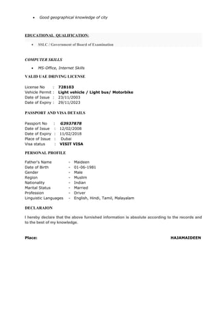• Good geographical knowledge of city
EDUCATIONAL QUALIFICATION:
• SSLC / Government of Board of Examination
COMPUTER SKILLS
• MS-Office, Internet Skills
VALID UAE DRIVING LICENSE
License No : 728103
Vehicle Permit : Light vehicle / Light bus/ Motorbike
Date of Issue : 23/11/2003
Date of Expiry : 29/11/2023
PASSPORT AND VISA DETAILS
Passport No : G3937878
Date of Issue : 12/02/2008
Date of Expiry : 11/02/2018
Place of Issue : Dubai
Visa status : VISIT VISA
PERSONAL PROFILE
Father's Name - Maideen
Date of Birth - 01-06-1981
Gender - Male
Region - Muslim
Nationality - Indian
Marital Status - Married
Profession - Driver
Linguistic Languages - English, Hindi, Tamil, Malayalam
DECLARAION
I hereby declare that the above furnished information is absolute according to the records and
to the best of my knowledge.
Place: HAJAMAIDEEN
 