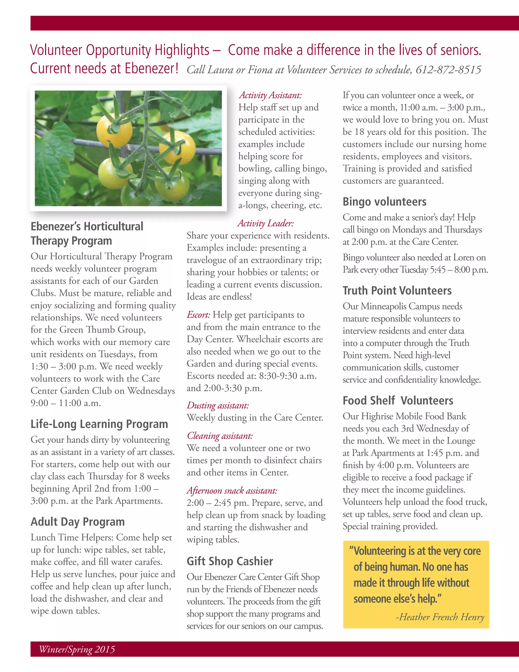 Winter/Spring 2015
Ebenezer’s Horticultural
Therapy Program
Our Horticultural Therapy Program
needs weekly volunteer program
assistants for each of our Garden
Clubs. Must be mature, reliable and
enjoy socializing and forming quality
relationships. We need volunteers
for the Green Thumb Group,
which works with our memory care
unit residents on Tuesdays, from
1:30 – 3:00 p.m. We need weekly
volunteers to work with the Care
Center Garden Club on Wednesdays
9:00 – 11:00 a.m.
Life-Long Learning Program
Get your hands dirty by volunteering
as an assistant in a variety of art classes.
For starters, come help out with our
clay class each Thursday for 8 weeks
beginning April 2nd from 1:00 –
3:00 p.m. at the Park Apartments.
Adult Day Program
Lunch Time Helpers: Come help set
up for lunch: wipe tables, set table,
make coffee, and fill water carafes.
Help us serve lunches, pour juice and
coffee and help clean up after lunch,
load the dishwasher, and clear and
wipe down tables.
Activity Assistant:
Help staff set up and
participate in the
scheduled activities:
examples include
helping score for
bowling, calling bingo,
singing along with
everyone during sing-
a-longs, cheering, etc.
Activity Leader:
Share your experience with residents.
Examples include: presenting a
travelogue of an extraordinary trip;
sharing your hobbies or talents; or
leading a current events discussion.
Ideas are endless!
Escort: Help get participants to
and from the main entrance to the
Day Center. Wheelchair escorts are
also needed when we go out to the
Garden and during special events.
Escorts needed at: 8:30-9:30 a.m.
and 2:00-3:30 p.m.
Dusting assistant:
Weekly dusting in the Care Center.
Cleaning assistant:
We need a volunteer one or two
times per month to disinfect chairs
and other items in Center.
Afternoon snack assistant:
2:00 – 2:45 pm. Prepare, serve, and
help clean up from snack by loading
and starting the dishwasher and
wiping tables.
Gift Shop Cashier
Our Ebenezer Care Center Gift Shop
run by the Friends of Ebenezer needs
volunteers. The proceeds from the gift
shop support the many programs and
services for our seniors on our campus.
If you can volunteer once a week, or
twice a month, 11:00 a.m. – 3:00 p.m.,
we would love to bring you on. Must
be 18 years old for this position. The
customers include our nursing home
residents, employees and visitors.
Training is provided and satisfied
customers are guaranteed.
Bingo volunteers
Come and make a senior’s day! Help
call bingo on Mondays and Thursdays
at 2:00 p.m. at the Care Center.
Bingo volunteer also needed at Loren on
ParkeveryotherTuesday5:45–8:00p.m.
Truth Point Volunteers
Our Minneapolis Campus needs
mature responsible volunteers to
interview residents and enter data
into a computer through theTruth
Point system. Need high-level
communication skills, customer
service and confidentiality knowledge.
Food Shelf Volunteers
Our Highrise Mobile Food Bank
needs you each 3rd Wednesday of
the month. We meet in the Lounge
at Park Apartments at 1:45 p.m. and
finish by 4:00 p.m. Volunteers are
eligible to receive a food package if
they meet the income guidelines.
Volunteers help unload the food truck,
set up tables, serve food and clean up.
Special training provided.
Volunteer Opportunity Highlights – Come make a difference in the lives of seniors.
Current needs at Ebenezer! Call Laura or Fiona at Volunteer Services to schedule, 612-872-8515
“Volunteering is at the very core
of being human.No one has
made it through life without
someone else’s help.”
-Heather French Henry
 