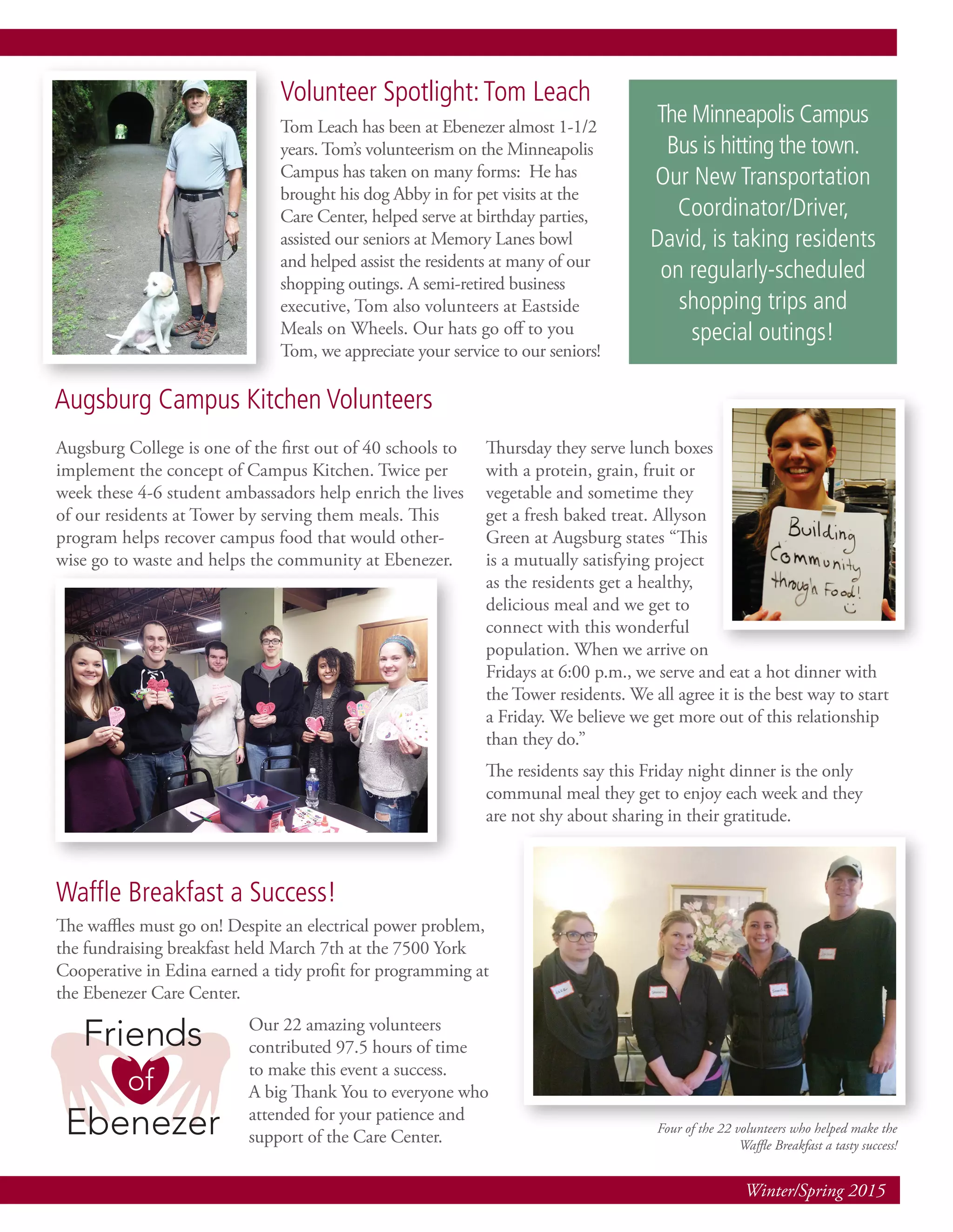 Winter/Spring 2015
Volunteer Spotlight:Tom Leach
Tom Leach has been at Ebenezer almost 1-1/2
years. Tom’s volunteerism on the Minneapolis
Campus has taken on many forms: He has
brought his dog Abby in for pet visits at the
Care Center, helped serve at birthday parties,
assisted our seniors at Memory Lanes bowl
and helped assist the residents at many of our
shopping outings. A semi-retired business
executive, Tom also volunteers at Eastside
Meals on Wheels. Our hats go off to you
Tom, we appreciate your service to our seniors!
Augsburg College is one of the first out of 40 schools to
implement the concept of Campus Kitchen. Twice per
week these 4-6 student ambassadors help enrich the lives
of our residents at Tower by serving them meals. This
program helps recover campus food that would other-
wise go to waste and helps the community at Ebenezer.
Thursday they serve lunch boxes
with a protein, grain, fruit or
vegetable and sometime they
get a fresh baked treat. Allyson
Green at Augsburg states “This
is a mutually satisfying project
as the residents get a healthy,
delicious meal and we get to
connect with this wonderful
population. When we arrive on
Fridays at 6:00 p.m., we serve and eat a hot dinner with
the Tower residents. We all agree it is the best way to start
a Friday. We believe we get more out of this relationship
than they do.”
The residents say this Friday night dinner is the only
communal meal they get to enjoy each week and they
are not shy about sharing in their gratitude.
The waffles must go on! Despite an electrical power problem,
the fundraising breakfast held March 7th at the 7500 York
Cooperative in Edina earned a tidy profit for programming at
the Ebenezer Care Center.
Our 22 amazing volunteers
contributed 97.5 hours of time
to make this event a success.
A big Thank You to everyone who
attended for your patience and
support of the Care Center.
Waffle Breakfast a Success!
Four of the 22 volunteers who helped make the
Waffle Breakfast a tasty success!
Augsburg Campus Kitchen Volunteers
The Minneapolis Campus
Bus is hitting the town.
Our New Transportation
Coordinator/Driver,
David, is taking residents
on regularly-scheduled
shopping trips and
special outings!
 