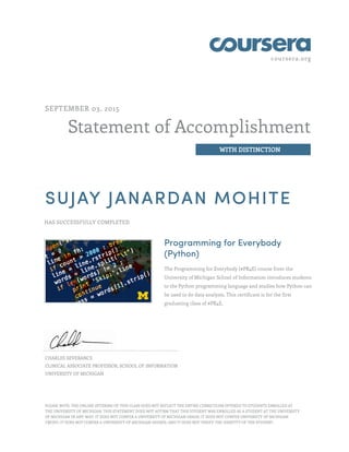 coursera.org
Statement of Accomplishment
WITH DISTINCTION
SEPTEMBER 03, 2015
SUJAY JANARDAN MOHITE
HAS SUCCESSFULLY COMPLETED
Programming for Everybody
(Python)
The Programming for Everybody (#PR4E) course from the
University of Michigan School of Information introduces students
to the Python programming language and studies how Python can
be used to do data analysis. This certificate is for the first
graduating class of #PR4E.
CHARLES SEVERANCE
CLINICAL ASSOCIATE PROFESSOR, SCHOOL OF INFORMATION
UNIVERSITY OF MICHIGAN
PLEASE NOTE: THE ONLINE OFFERING OF THIS CLASS DOES NOT REFLECT THE ENTIRE CURRICULUM OFFERED TO STUDENTS ENROLLED AT
THE UNIVERSITY OF MICHIGAN. THIS STATEMENT DOES NOT AFFIRM THAT THIS STUDENT WAS ENROLLED AS A STUDENT AT THE UNIVERSITY
OF MICHIGAN IN ANY WAY. IT DOES NOT CONFER A UNIVERSITY OF MICHIGAN GRADE; IT DOES NOT CONFER UNIVERSITY OF MICHIGAN
CREDIT; IT DOES NOT CONFER A UNIVERSITY OF MICHIGAN DEGREE; AND IT DOES NOT VERIFY THE IDENTITY OF THE STUDENT.
 