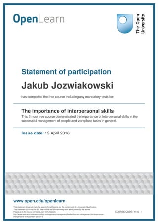 Statement of participation
Jakub Jozwiakowski
has completed the free course including any mandatory tests for:
The importance of interpersonal skills
This 3-hour free course demonstrated the importance of interpersonal skills in the
successful management of people and workplace tasks in general.
Issue date: 15 April 2016
www.open.edu/openlearn
This statement does not imply the award of credit points nor the conferment of a University Qualification.
This statement confirms that this free course and all mandatory tests were passed by the learner.
Please go to the course on OpenLearn for full details:
http://www.open.edu/openlearn/money-management/management/leadership-and-management/the-importance-
interpersonal-skills/content-section-0
COURSE CODE: Y159_1
 