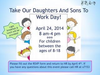 www.DaughtersAndSonsToWork.org.
April 24, 2014
8 am-4 pm

For children
between the
ages of 8-18
Take Our Daughters And Sons To
Work Day!
Please fill out the RSVP form and return to HR by April 4th. If
you have any questions about this event please call HR at x7153
ABCD
 